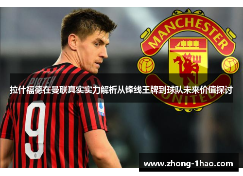 拉什福德在曼联真实实力解析从锋线王牌到球队未来价值探讨