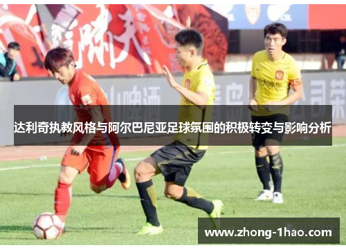 达利奇执教风格与阿尔巴尼亚足球氛围的积极转变与影响分析