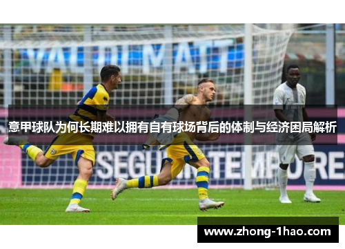 意甲球队为何长期难以拥有自有球场背后的体制与经济困局解析