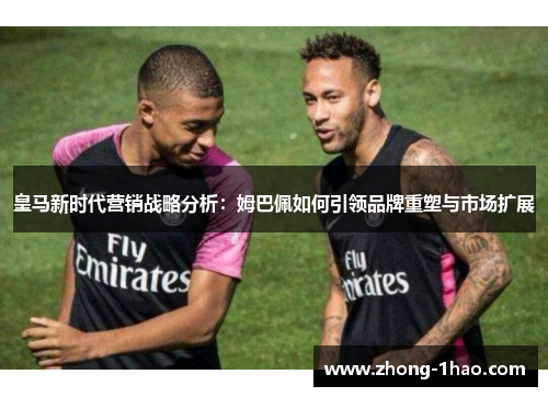 皇马新时代营销战略分析:姆巴佩如何引领品牌重塑与市场扩展 皇马新时代营销战略分析:姆巴佩如何引领品牌重塑与市场扩展