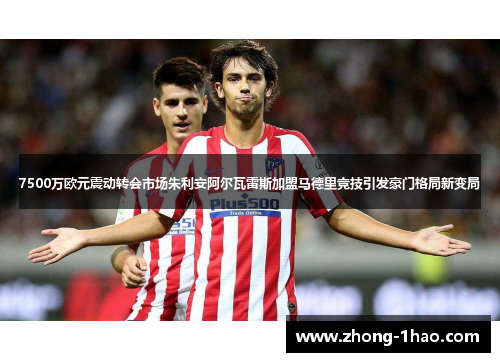 7500万欧元震动转会市场朱利安阿尔瓦雷斯加盟马德里竞技引发豪门格局新变局