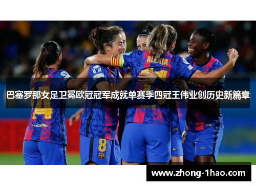 巴塞罗那女足卫冕欧冠冠军成就单赛季四冠王伟业创历史新篇章