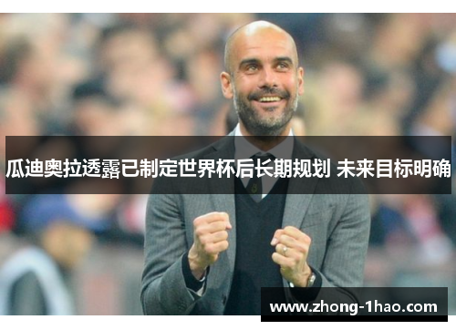 瓜迪奥拉透露已制定世界杯后长期规划 未来目标明确