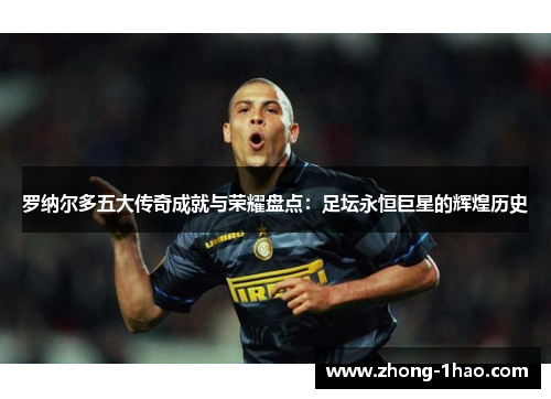 罗纳尔多五大传奇成就与荣耀盘点：足坛永恒巨星的辉煌历史