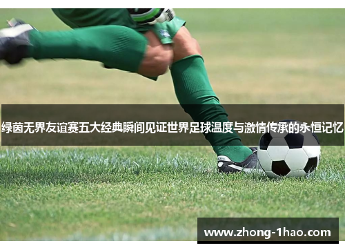 绿茵无界友谊赛五大经典瞬间见证世界足球温度与激情传承的永恒记忆