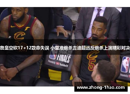 詹皇空砍17+12致命失误 小里准绝杀吉迪超远反绝杀上演精彩对决 詹皇空砍17+12致命失误 小里准绝杀吉迪超远反绝杀上演精彩对决